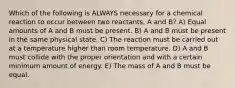 Which of the following is ALWAYS necessary for a chemical reaction to occur between two reactants, A and B? A) Equal amounts of A and B must be present. B) A and B must be present in the same physical state. C) The reaction must be carried out at a temperature higher than room temperature. D) A and B must collide with the proper orientation and with a certain minimum amount of energy. E) The mass of A and B must be equal.