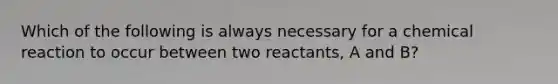 Which of the following is always necessary for a chemical reaction to occur between two reactants, A and B?