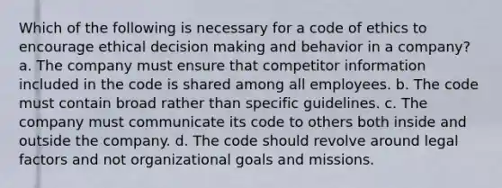 Which of the following is necessary for a code of ethics to encourage ethical decision making and behavior in a company? a. The company must ensure that competitor information included in the code is shared among all employees. b. The code must contain broad rather than specific guidelines. c. The company must communicate its code to others both inside and outside the company. d. The code should revolve around legal factors and not organizational goals and missions.