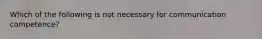 Which of the following is not necessary for communication competence?