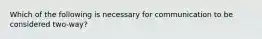 Which of the following is necessary for communication to be considered two-way?