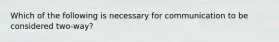 Which of the following is necessary for communication to be considered two-way?