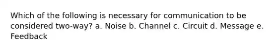 Which of the following is necessary for communication to be considered two-way? a. Noise b. Channel c. Circuit d. Message e. Feedback