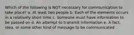 Which of the following is NOT necessary for communication to take place? a. At least two people b. Each of the elements occurs in a relatively short time c. Someone must have information to be passed on d. An attempt to transmit information e. A fact, idea, or some other kind of message to be communicated