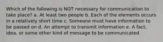 Which of the following is NOT necessary for communication to take place? a. At least two people b. Each of the elements occurs in a relatively short time c. Someone must have information to be passed on d. An attempt to transmit information e. A fact, idea, or some other kind of message to be communicated