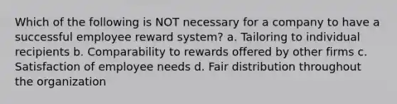 Which of the following is NOT necessary for a company to have a successful employee reward system? a. Tailoring to individual recipients b. Comparability to rewards offered by other firms c. Satisfaction of employee needs d. Fair distribution throughout the organization