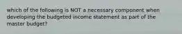 which of the following is NOT a necessary component when developing the budgeted income statement as part of the master budget?