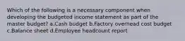 Which of the following is a necessary component when developing the budgeted income statement as part of the master budget? a.Cash budget b.Factory overhead cost budget c.Balance sheet d.Employee headcount report