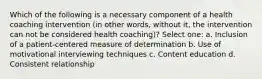 Which of the following is a necessary component of a health coaching intervention (in other words, without it, the intervention can not be considered health coaching)? Select one: a. Inclusion of a patient-centered measure of determination b. Use of motivational interviewing techniques c. Content education d. Consistent relationship