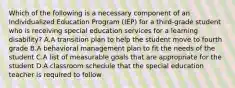 Which of the following is a necessary component of an Individualized Education Program (IEP) for a third-grade student who is receiving special education services for a learning disability? A.A transition plan to help the student move to fourth grade B.A behavioral management plan to fit the needs of the student C.A list of measurable goals that are appropriate for the student D.A classroom schedule that the special education teacher is required to follow