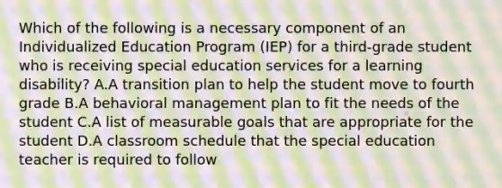 Which of the following is a necessary component of an Individualized Education Program (IEP) for a third-grade student who is receiving special education services for a learning disability? A.A transition plan to help the student move to fourth grade B.A behavioral management plan to fit the needs of the student C.A list of measurable goals that are appropriate for the student D.A classroom schedule that the special education teacher is required to follow