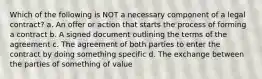 Which of the following is NOT a necessary component of a legal contract? a. An offer or action that starts the process of forming a contract b. A signed document outlining the terms of the agreement c. The agreement of both parties to enter the contract by doing something specific d. The exchange between the parties of something of value