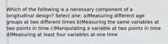 Which of the following is a necessary component of a longitudinal design? Select one: a)Measuring different age groups at two different times b)Measuring the same variables at two points in time c)Manipulating a variable at two points in time d)Measuring at least four variables at one time