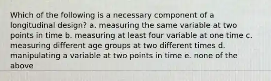 Which of the following is a necessary component of a longitudinal design? a. measuring the same variable at two points in time b. measuring at least four variable at one time c. measuring different age groups at two different times d. manipulating a variable at two points in time e. none of the above