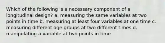 Which of the following is a necessary component of a longitudinal design? a. measuring the same variables at two points in time b. measuring at least four variables at one time c. measuring different age groups at two different times d. manipulating a variable at two points in time