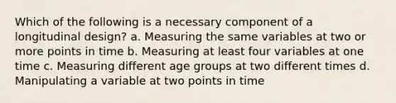 Which of the following is a necessary component of a longitudinal design? a. Measuring the same variables at two or more points in time b. Measuring at least four variables at one time c. Measuring different age groups at two different times d. Manipulating a variable at two points in time