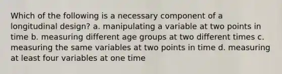 Which of the following is a necessary component of a longitudinal design? a. manipulating a variable at two points in time b. measuring different age groups at two different times c. measuring the same variables at two points in time d. measuring at least four variables at one time