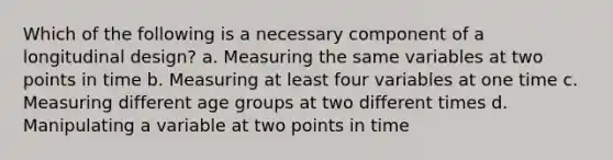 Which of the following is a necessary component of a longitudinal design? a. Measuring the same variables at two points in time b. Measuring at least four variables at one time c. Measuring different age groups at two different times d. Manipulating a variable at two points in time