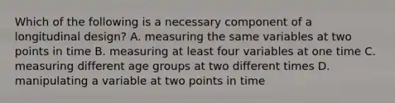 Which of the following is a necessary component of a longitudinal design? A. measuring the same variables at two points in time B. measuring at least four variables at one time C. measuring different age groups at two different times D. manipulating a variable at two points in time