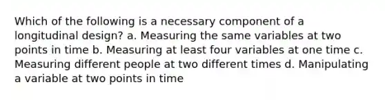 Which of the following is a necessary component of a longitudinal design? a. Measuring the same variables at two points in time b. Measuring at least four variables at one time c. Measuring different people at two different times d. Manipulating a variable at two points in time