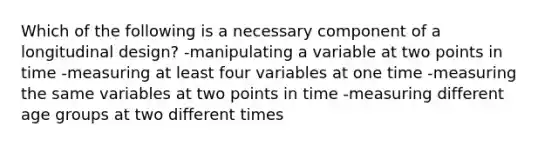 Which of the following is a necessary component of a longitudinal design? -manipulating a variable at two points in time -measuring at least four variables at one time -measuring the same variables at two points in time -measuring different age groups at two different times