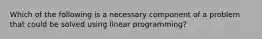 Which of the following is a necessary component of a problem that could be solved using linear programming?