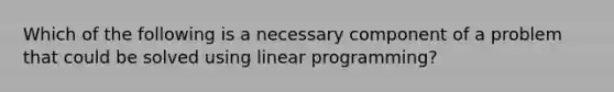 Which of the following is a necessary component of a problem that could be solved using linear programming?