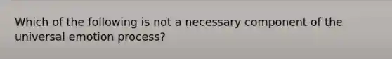 Which of the following is not a necessary component of the universal emotion process?