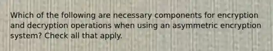 Which of the following are necessary components for encryption and decryption operations when using an asymmetric encryption system? Check all that apply.