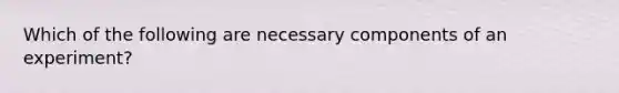 Which of the following are necessary components of an experiment?