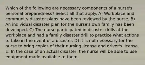 Which of the following are necessary components of a nurse's personal preparedness? Select all that apply. A) Workplace and community disaster plans have been reviewed by the nurse. B) An individual disaster plan for the nurse's own family has been developed. C) The nurse participated in disaster drills at the workplace and had a family disaster drill to practice what actions to take in the event of a disaster. D) It is not necessary for the nurse to bring copies of their nursing license and driver's license. E) In the case of an actual disaster, the nurse will be able to use equipment made available to them.