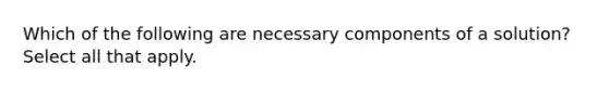 Which of the following are necessary components of a solution? Select all that apply.