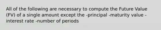 All of the following are necessary to compute the Future Value (FV) of a single amount except the -principal -maturity value -interest rate -number of periods