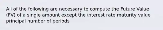 All of the following are necessary to compute the Future Value (FV) of a single amount except the interest rate maturity value principal number of periods