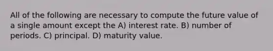 All of the following are necessary to compute the future value of a single amount except the A) interest rate. B) number of periods. C) principal. D) maturity value.