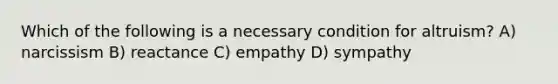 Which of the following is a necessary condition for altruism? A) narcissism B) reactance C) empathy D) sympathy