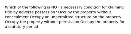 Which of the following is NOT a necessary condition for claiming title by adverse possession? Occupy the property without concealment Occupy an unpermitted structure on the property Occupy the property without permission Occupy the property for a statutory period