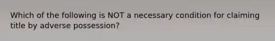 Which of the following is NOT a necessary condition for claiming title by adverse possession?