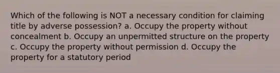 Which of the following is NOT a necessary condition for claiming title by adverse possession? a. Occupy the property without concealment b. Occupy an unpermitted structure on the property c. Occupy the property without permission d. Occupy the property for a statutory period