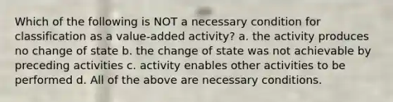 Which of the following is NOT a necessary condition for classification as a value-added activity? a. the activity produces no change of state b. the change of state was not achievable by preceding activities c. activity enables other activities to be performed d. All of the above are necessary conditions.