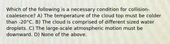 Which of the following is a necessary condition for collision-coalesence? A) The temperature of the cloud top must be colder than -20°C. B) The cloud is comprised of different sized water droplets. C) The large-scale atmospheric motion must be downward. D) None of the above.