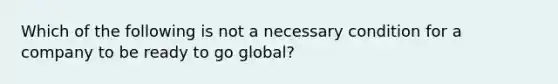 Which of the following is not a necessary condition for a company to be ready to go global?