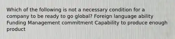 Which of the following is not a necessary condition for a company to be ready to go global? Foreign language ability Funding Management commitment Capability to produce enough product