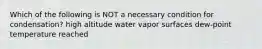 Which of the following is NOT a necessary condition for condensation? high altitude water vapor surfaces dew-point temperature reached