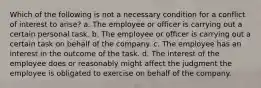 Which of the following is not a necessary condition for a conflict of interest to arise? a. The employee or officer is carrying out a certain personal task. b. The employee or officer is carrying out a certain task on behalf of the company. c. The employee has an interest in the outcome of the task. d. The interest of the employee does or reasonably might affect the judgment the employee is obligated to exercise on behalf of the company.