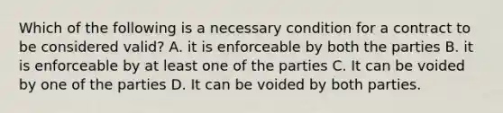 Which of the following is a necessary condition for a contract to be considered valid? A. it is enforceable by both the parties B. it is enforceable by at least one of the parties C. It can be voided by one of the parties D. It can be voided by both parties.