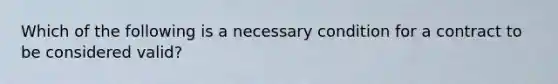 Which of the following is a necessary condition for a contract to be considered valid?