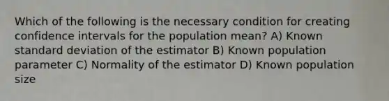 Which of the following is the necessary condition for creating confidence intervals for the population mean? A) Known standard deviation of the estimator B) Known population parameter C) Normality of the estimator D) Known population size