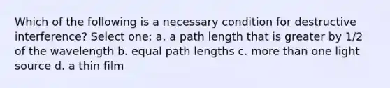 Which of the following is a necessary condition for destructive interference? Select one: a. a path length that is greater by 1/2 of the wavelength b. equal path lengths c. more than one light source d. a thin film