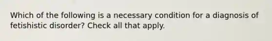 Which of the following is a necessary condition for a diagnosis of fetishistic disorder? Check all that apply.